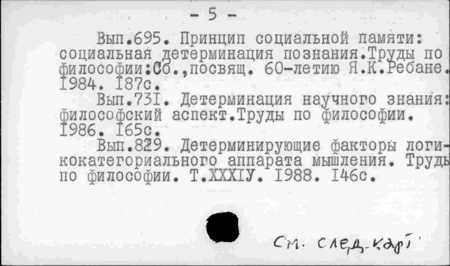 ﻿я детерминация познания.Труды по ;Со.эпосвящ. 60-летию Я.К.Ребане
Вып.695. Принцип социальной памяти: социальная философии; 1984. 187с
Вып.731. Детерминация научного знания философский аспект.Труды по азилософии. 1986. 165с.
Вып.829. Детерминирующие факторы логи кокатегориального аппарата мышления. Труд по философии. Т.ХХХ1У. 1988. 146с.
Си. с	'